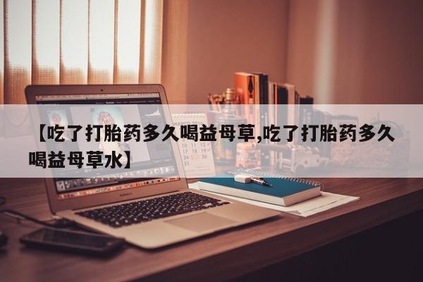 网上米索前列醇在线购买，【吃了打胎药多久喝益母草,吃了打胎药多久喝益母草水】