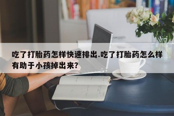 网上米索前列醇在线购买，吃了打胎药怎样快速排出.吃了打胎药怎么样有助于小孩掉出来？
