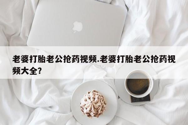 网上米索前列醇在线购买，老婆打胎老公抢药视频.老婆打胎老公抢药视频大全？