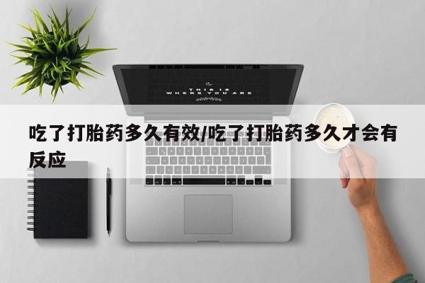 网上米索前列醇在线购买，吃了打胎药多久有效/吃了打胎药多久才会有反应