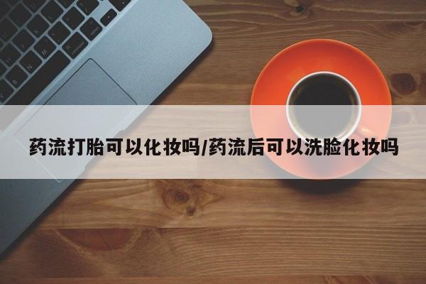 网上米索前列醇在线购买，药流打胎可以化妆吗/药流后可以洗脸化妆吗