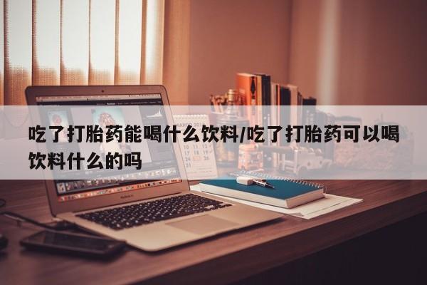 网上米索前列醇在线购买，吃了打胎药能喝什么饮料/吃了打胎药可以喝饮料什么的吗