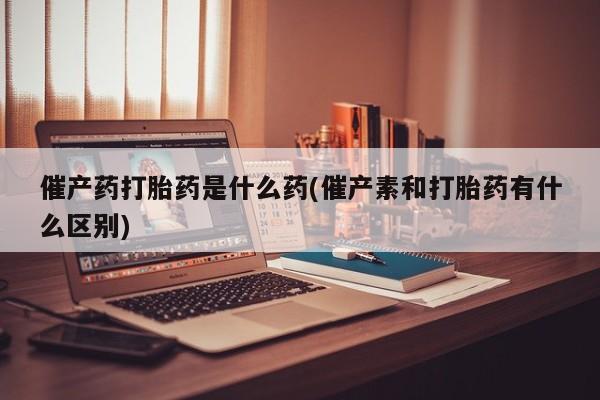 网上米索前列醇在线购买，催产药打胎药是什么药(催产素和打胎药有什么区别)