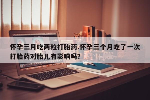 网上米索前列醇在线购买，怀孕三月吃两粒打胎药.怀孕三个月吃了一次打胎药对胎儿有影响吗？