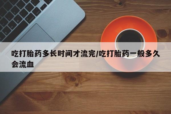 网上米索前列醇在线购买，吃打胎药多长时间才流完/吃打胎药一般多久会流血
