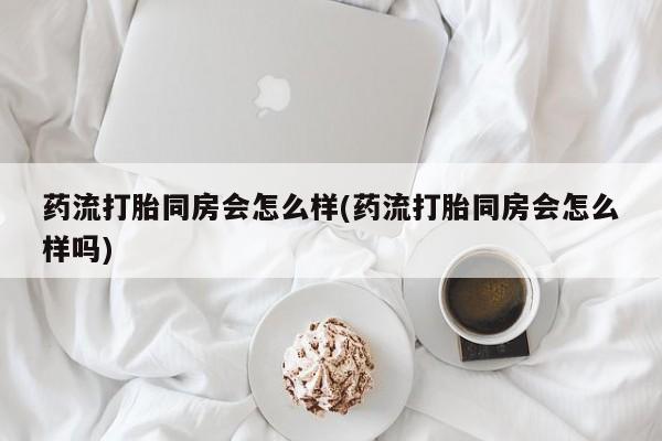 网上米索前列醇在线购买，药流打胎同房会怎么样(药流打胎同房会怎么样吗)