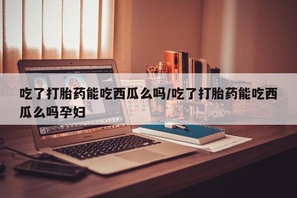 网上米索前列醇在线购买，吃了打胎药能吃西瓜么吗/吃了打胎药能吃西瓜么吗孕妇