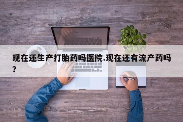 网上米索前列醇在线购买，现在还生产打胎药吗医院.现在还有流产药吗？