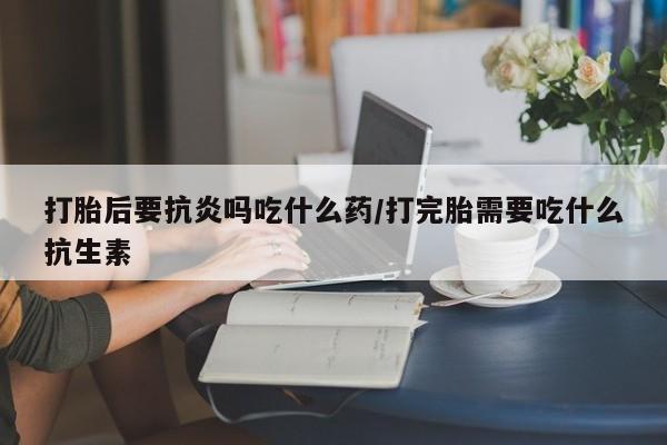 网上米索前列醇在线购买，打胎后要抗炎吗吃什么药/打完胎需要吃什么抗生素
