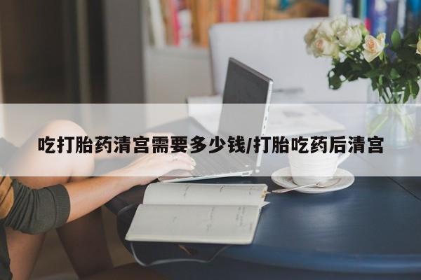 网上米索前列醇在线购买，吃打胎药清宫需要多少钱/打胎吃药后清宫