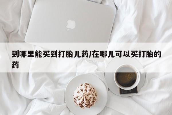 网上米索前列醇在线购买，到哪里能买到打胎儿药/在哪儿可以买打胎的药