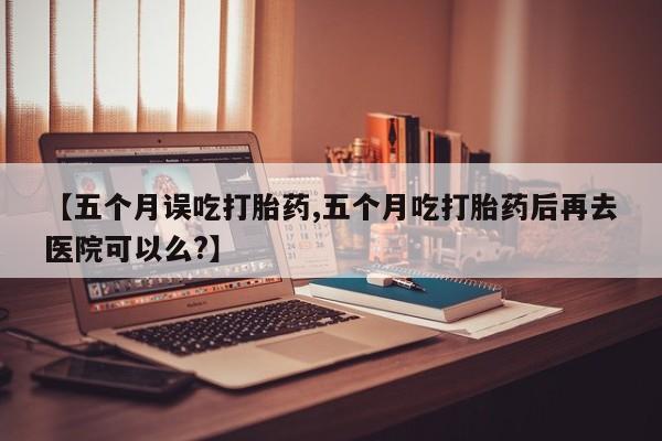 网上米索前列醇在线购买，【五个月误吃打胎药,五个月吃打胎药后再去医院可以么?】