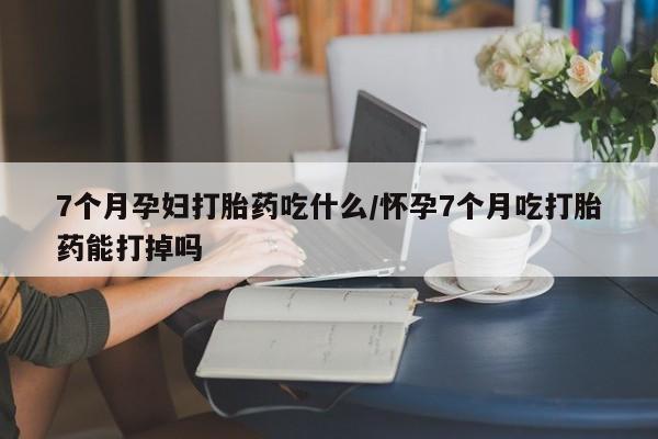 网上米索前列醇在线购买，7个月孕妇打胎药吃什么/怀孕7个月吃打胎药能打掉吗