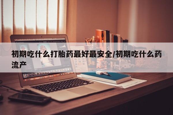 网上米索前列醇在线购买，初期吃什么打胎药最好最安全/初期吃什么药流产