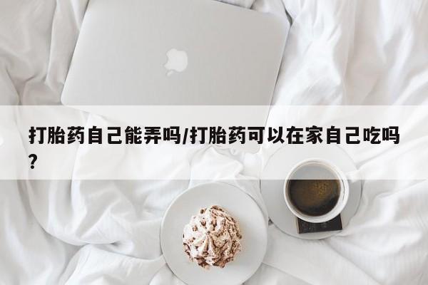 网上米索前列醇在线购买，打胎药自己能弄吗/打胎药可以在家自己吃吗?
