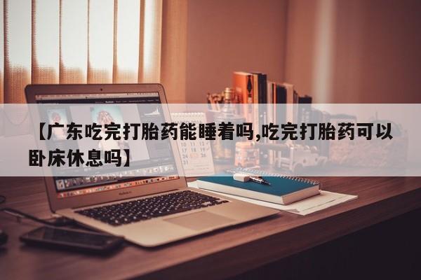 网上米索前列醇在线购买，【广东吃完打胎药能睡着吗,吃完打胎药可以卧床休息吗】
