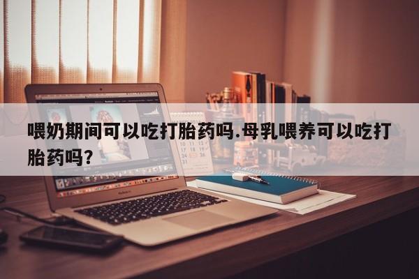 网上米索前列醇在线购买，喂奶期间可以吃打胎药吗.母乳喂养可以吃打胎药吗？
