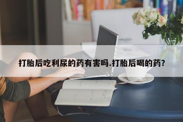 网上米索前列醇在线购买，打胎后吃利尿的药有害吗.打胎后喝的药？