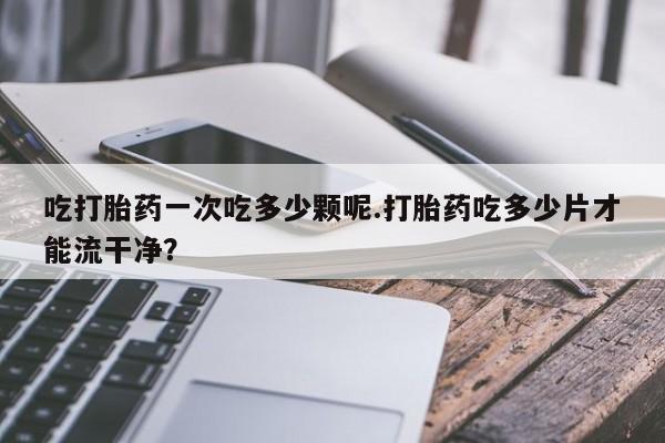 网上米索前列醇在线购买，吃打胎药一次吃多少颗呢.打胎药吃多少片才能流干净？