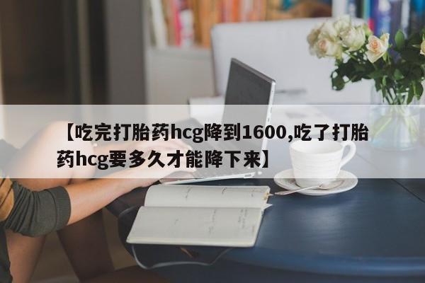 网上米索前列醇在线购买，【吃完打胎药hcg降到1600,吃了打胎药hcg要多久才能降下来】