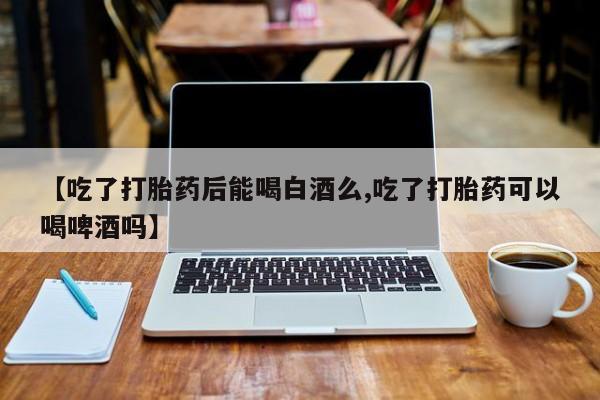 网上米索前列醇在线购买，【吃了打胎药后能喝白酒么,吃了打胎药可以喝啤酒吗】