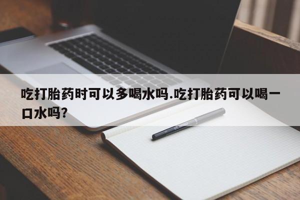 网上米索前列醇在线购买，吃打胎药时可以多喝水吗.吃打胎药可以喝一口水吗？