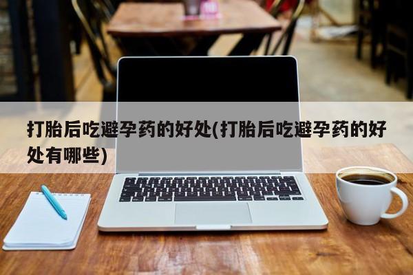 网上米索前列醇在线购买，打胎后吃避孕药的好处(打胎后吃避孕药的好处有哪些)